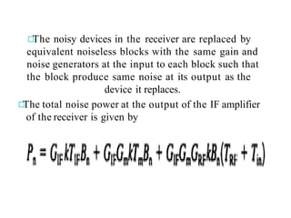 The noisy devices in the receiver are replaced by
equivalent noiseless blocks with the same gain and
noise generators at the input to each block such that
the block produce same noise at its output as the
device it replaces.
The total noise power at the output of the IF amplifier
of the receiver is given by
 