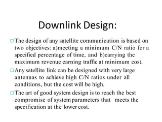 Downlink Design:
◻The design of any satellite communication is based on
two objectives: a)meeting a minimum C/N ratio for a
specified percentage of time, and b)carrying the
maximum revenue earning traffic at minimum cost.
◻Any satellite link can be designed with very large
antennas to achieve high C/N ratios under all
conditions, but the cost will be high.
◻The art of good system design is to reach the best
compromise of system parameters that meets the
specification at the lower cost.
 