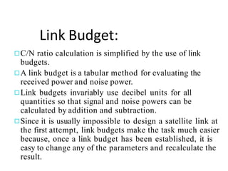 Link Budget:
◻C/N ratio calculation is simplified by the use of link
budgets.
◻A link budget is a tabular method for evaluating the
received power and noise power.
◻Link budgets invariably use decibel units for all
quantities so that signal and noise powers can be
calculated by addition and subtraction.
◻Since it is usually impossible to design a satellite link at
the first attempt, link budgets make the task much easier
because, once a link budget has been established, it is
easy to change any of the parameters and recalculate the
result.
 