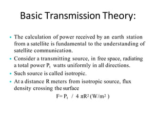 Basic Transmission Theory:
• The calculation of power received by an earth station
from a satellite is fundamental to the understanding of
satellite communication.
• Consider a transmitting source, in free space, radiating
a total power Pt watts uniformly in all directions.
• Such source is called isotropic.
• At a distance R meters from isotropic source, flux
density crossing the surface
F= Pt / 4 πR2 (W/m2 )
 