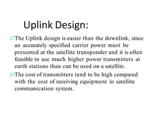 Uplink Design:
◻The Uplink design is easier than the downlink, since
an accurately specified carrier power must be
presented at the satellite transponder and it is often
feasible to use much higher power transmitters at
earth stations than can be used on a satellite.
◻The cost of transmitters tend to be high compared
with the cost of receiving equipment in satellite
communication system.
 