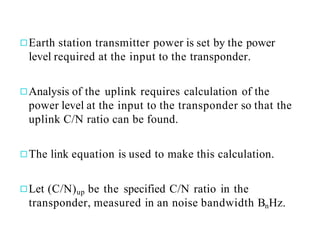 ◻Earth station transmitter power is set by the power
level required at the input to the transponder.
◻Analysis of the uplink requires calculation of the
power level at the input to the transponder so that the
uplink C/N ratio can be found.
◻The link equation is used to make this calculation.
◻Let (C/N)up be the specified C/N ratio in the
transponder, measured in an noise bandwidth BnHz.
 