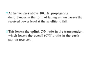 ◻At frequencies above 10GHz, propagating
disturbances in the form of fading in rain causes the
received power level at the satellite to fall.
◻This lowers the uplink C/N ratio in the transponder ,
which lowers the overall (C/N)o ratio in the earth
station receiver.
 