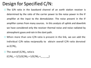 Design for Specified C/N:
◻ The S/N ratio in the baseband channel of an earth station receiver is
determined by the ratio of the carrier power to the noise power in the IF
amplifier at the input to the demodulator. The noise present in the IF
amplifier comes from many sources. In this analysis of uplink and downlink
we have considered only the receiver thermal noise and noise radiated by
atmospheric gases and rain in the slant path.
◻ When more than one C/N ratio is present in the link, we can add the
individual C/N ratios reciprocally to obtain overall C/N ratio denoted
as (C/N)o
◻ The overall (C/N)o ratio is
(C/N)o = 1/[1/(C/N)1 + 1/(C/N)2 +_ _ _ __]
 