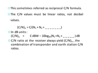 ◻This sometimes referred as reciprocal C/N formula.
◻The C/N values must be linear ratios, not decibel
values.
(C/N)o = C/(N1 + N2 + _ _ _ _ _ _ _)
◻In dB units :
(C/N)o = C dBW – 10log10(N1+N2 + _ _ _ _ _ ) dB
◻C/N ratio at the receiver always yield (C/N)o , the
combination of transponder and earth station C/N
ratios.
 