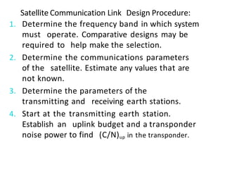 Satellite Communication Link Design Procedure:
1. Determine the frequency band in which system
must operate. Comparative designs may be
required to help make the selection.
2. Determine the communications parameters
of the satellite. Estimate any values that are
not known.
3. Determine the parameters of the
transmitting and receiving earth stations.
4. Start at the transmitting earth station.
Establish an uplink budget and a transponder
noise power to find (C/N)up in the transponder.
 