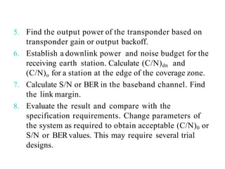 5. Find the output power of the transponder based on
transponder gain or output backoff.
6. Establish a downlink power and noise budget for the
receiving earth station. Calculate (C/N)dn and
(C/N)o for a station at the edge of the coverage zone.
7. Calculate S/N or BER in the baseband channel. Find
the link margin.
8. Evaluate the result and compare with the
specification requirements. Change parameters of
the system as required to obtain acceptable (C/N)0 or
S/N or BERvalues. This may require several trial
designs.
 