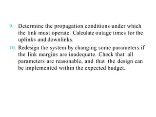 9. Determine the propagation conditions under which
the link must operate. Calculate outage times for the
uplinks and downlinks.
10. Redesign the system by changing some parameters if
the link margins are inadequate. Check that all
parameters are reasonable, and that the design can
be implemented within the expected budget.
 