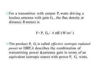 ◻For a transmitter with output Pt watts driving a
lossless antenna with gain Gt , the flux density at
distance R meters is
F= Pt Gt / 4 πR2 (W/m2 )
◻The product Pt Gt is called effective isotropic radiated
power or EIRP,it describes the combination of
transmitting power &antenna gain in terms of an
equivalent isotropic source with power Pt Gt watts.
 