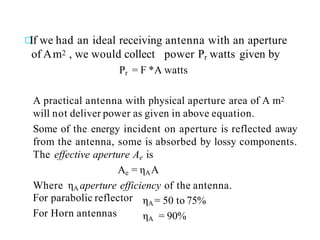 If we had an ideal receiving antenna with an aperture
of Am2 , we would collect power Pr watts given by
Pr = F *A watts
A practical antenna with physical aperture area of A m2
will not deliver power as given in above equation.
Some of the energy incident on aperture is reflected away
from the antenna, some is absorbed by lossy components.
The effective aperture Ae is
Ae = ηAA
Where ηA aperture efficiency of the antenna.
For parabolic reflector
For Horn antennas
ηA= 50 to 75%
ηA = 90%
 