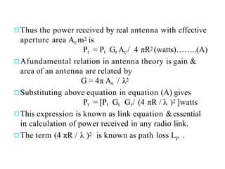 ◻Thus the power received by real antenna with effective
aperture area Ae m2 is
Pr = Pt Gt Ae / 4 πR2 (watts)……..(A)
◻Afundamental relation in antenna theory is gain &
area of an antenna are related by
G = 4π Ae / λ2
◻Substituting above equation in equation (A) gives
Pr = [Pt Gt Gr/ (4 πR / λ )2 ]watts
◻This expression is known as link equation &essential
in calculation of power received in any radio link.
◻The term (4 πR / λ )2 is known as path loss Lp .
 