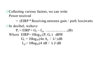 ◻Collecting various factors, we can write
Power received
= (EIRP * Receiving antenna gain / path loss)watts
◻In decibel, wehave
Pr = EIRP + Gr – Lp …
…
…
…
…
…
……..(B)
Where EIRP= 10log10 (Pt Gt ) dBW
Gr = 10log10(4π Ae / λ2 )dB
Lp = 10log10(4 πR / λ )2 dB
 