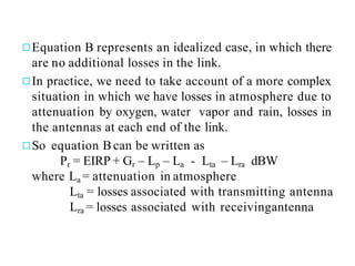 ◻Equation B represents an idealized case, in which there
are no additional losses in the link.
◻In practice, we need to take account of a more complex
situation in which we have losses in atmosphere due to
attenuation by oxygen, water vapor and rain, losses in
the antennas at each end of the link.
◻So equation Bcan be written as
Pr = EIRP + Gr – Lp – La - Lta – Lra dBW
where La = attenuation in atmosphere
Lta = losses associated with transmitting antenna
Lra = losses associated with receivingantenna
 