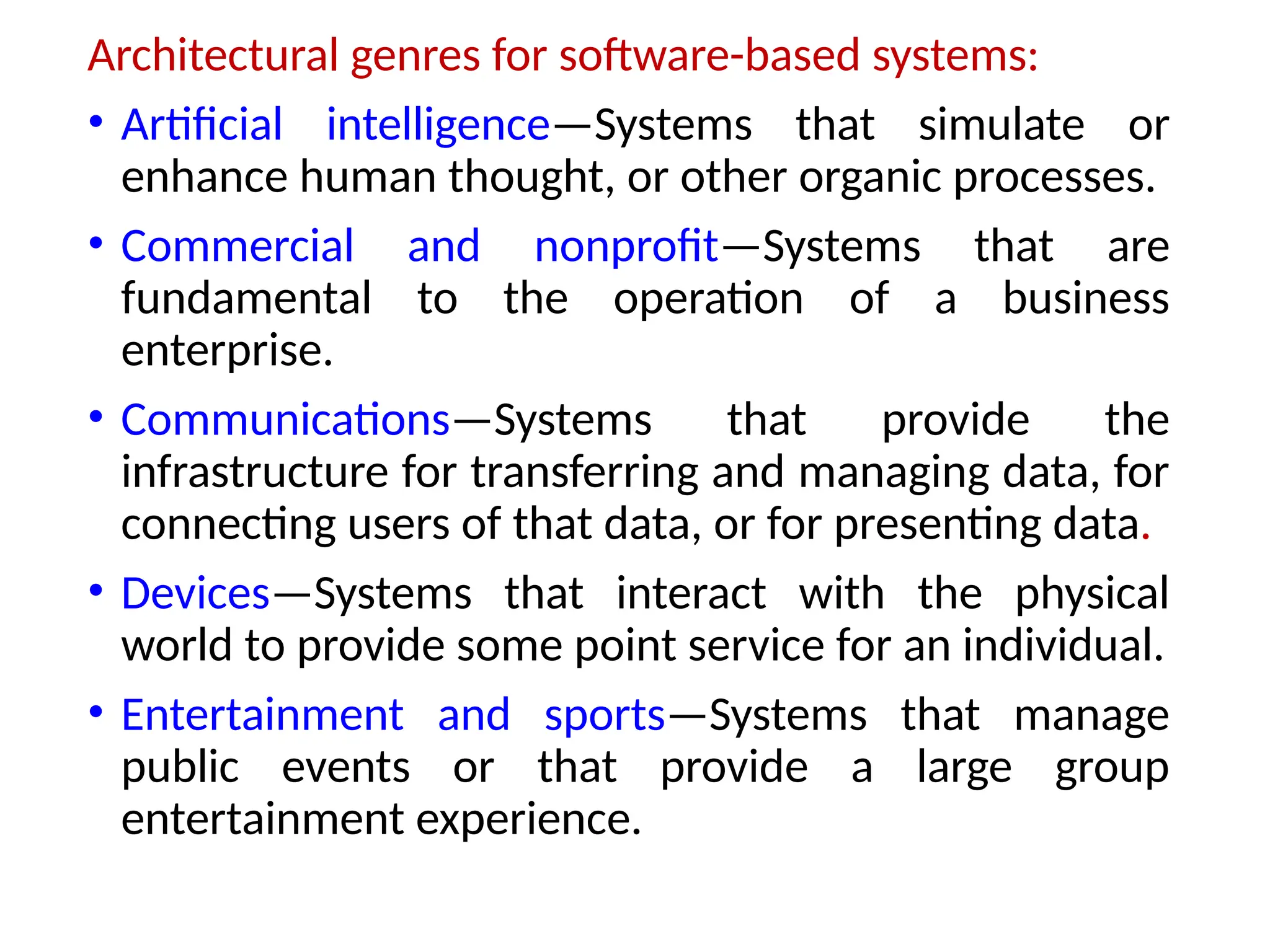 Architectural genres for software-based systems:
• Artificial intelligence—Systems that simulate or
enhance human thought, or other organic processes.
• Commercial and nonprofit—Systems that are
fundamental to the operation of a business
enterprise.
• Communications—Systems that provide the
infrastructure for transferring and managing data, for
connecting users of that data, or for presenting data.
• Devices—Systems that interact with the physical
world to provide some point service for an individual.
• Entertainment and sports—Systems that manage
public events or that provide a large group
entertainment experience.
 