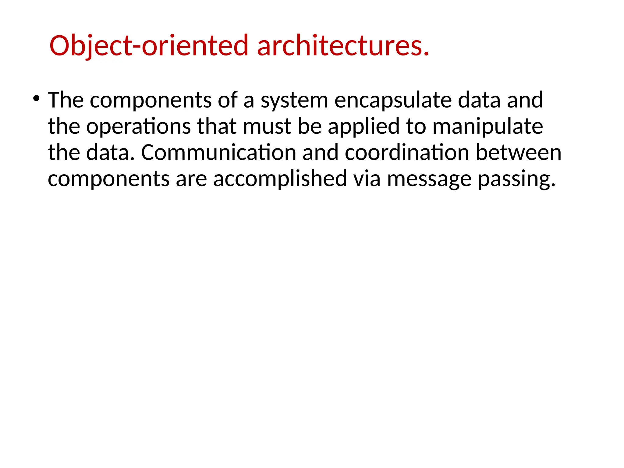 Object-oriented architectures.
• The components of a system encapsulate data and
the operations that must be applied to manipulate
the data. Communication and coordination between
components are accomplished via message passing.
 