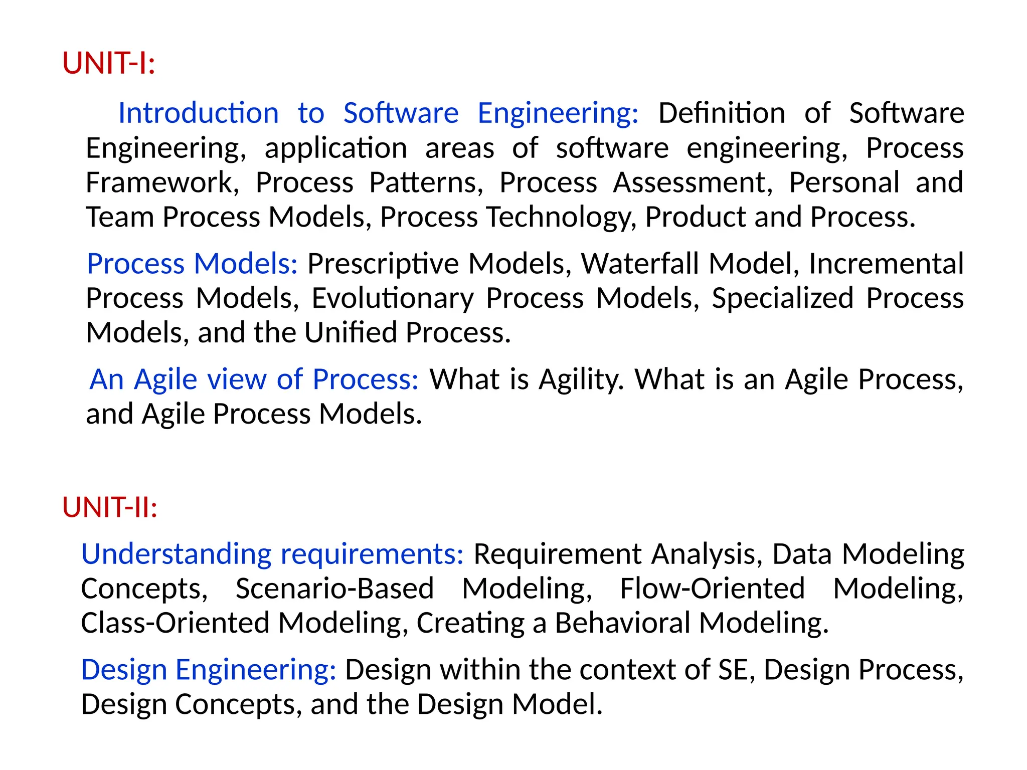 UNIT-I:
Introduction to Software Engineering: Definition of Software
Engineering, application areas of software engineering, Process
Framework, Process Patterns, Process Assessment, Personal and
Team Process Models, Process Technology, Product and Process.
Process Models: Prescriptive Models, Waterfall Model, Incremental
Process Models, Evolutionary Process Models, Specialized Process
Models, and the Unified Process.
An Agile view of Process: What is Agility. What is an Agile Process,
and Agile Process Models.
UNIT-II:
Understanding requirements: Requirement Analysis, Data Modeling
Concepts, Scenario-Based Modeling, Flow-Oriented Modeling,
Class-Oriented Modeling, Creating a Behavioral Modeling.
Design Engineering: Design within the context of SE, Design Process,
Design Concepts, and the Design Model.
 