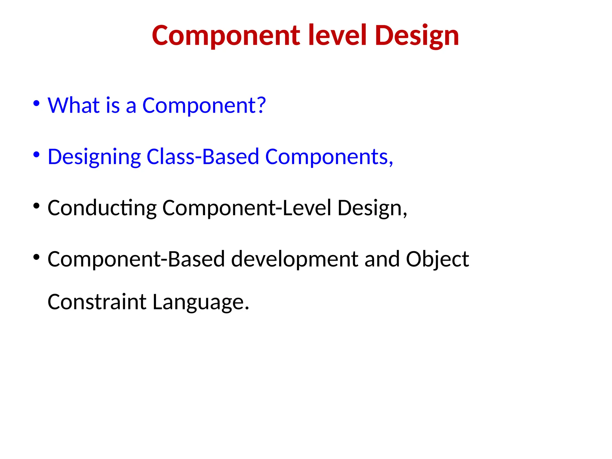 Component level Design
• What is a Component?
• Designing Class-Based Components,
• Conducting Component-Level Design,
• Component-Based development and Object
Constraint Language.
 