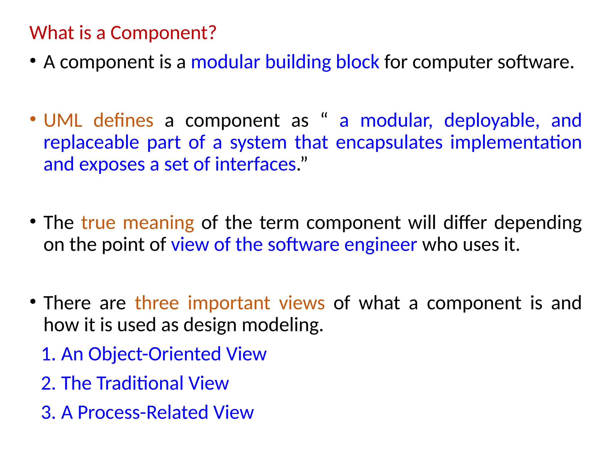 What is a Component?
• A component is a modular building block for computer software.
• UML defines a component as “ a modular, deployable, and
replaceable part of a system that encapsulates implementation
and exposes a set of interfaces.”
• The true meaning of the term component will differ depending
on the point of view of the software engineer who uses it.
• There are three important views of what a component is and
how it is used as design modeling.
1. An Object-Oriented View
2. The Traditional View
3. A Process-Related View
 