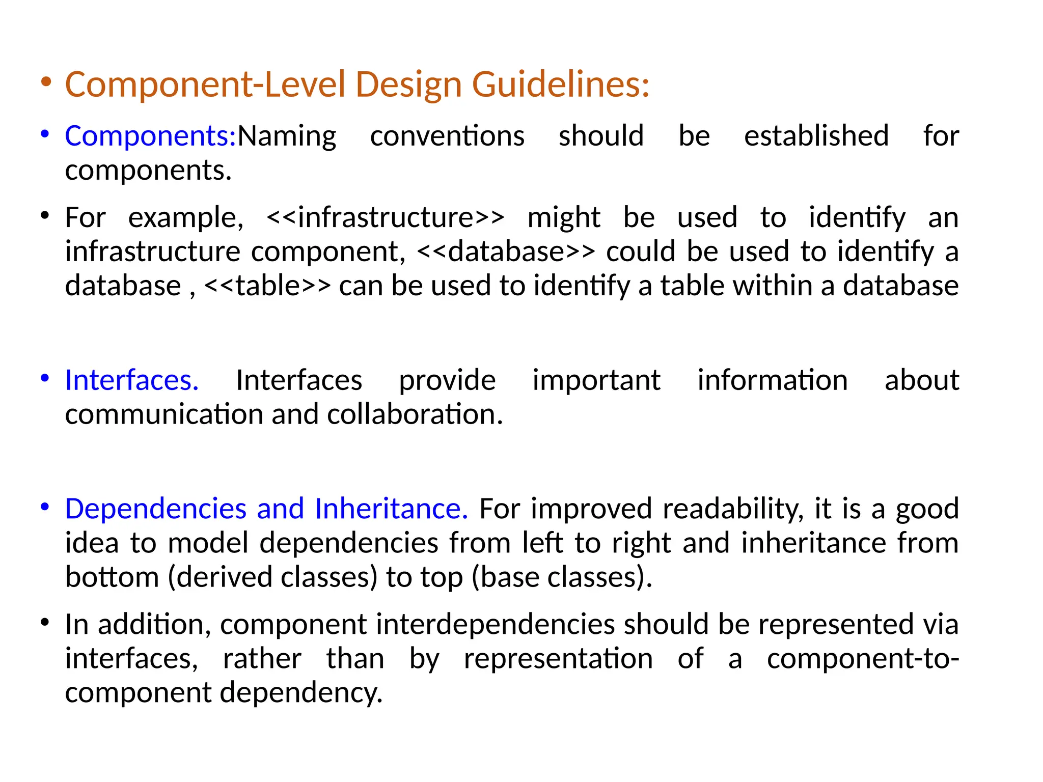 • Component-Level Design Guidelines:
• Components:Naming conventions should be established for
components.
• For example, <<infrastructure>> might be used to identify an
infrastructure component, <<database>> could be used to identify a
database , <<table>> can be used to identify a table within a database
• Interfaces. Interfaces provide important information about
communication and collaboration.
• Dependencies and Inheritance. For improved readability, it is a good
idea to model dependencies from left to right and inheritance from
bottom (derived classes) to top (base classes).
• In addition, component interdependencies should be represented via
interfaces, rather than by representation of a component-to-
component dependency.
 