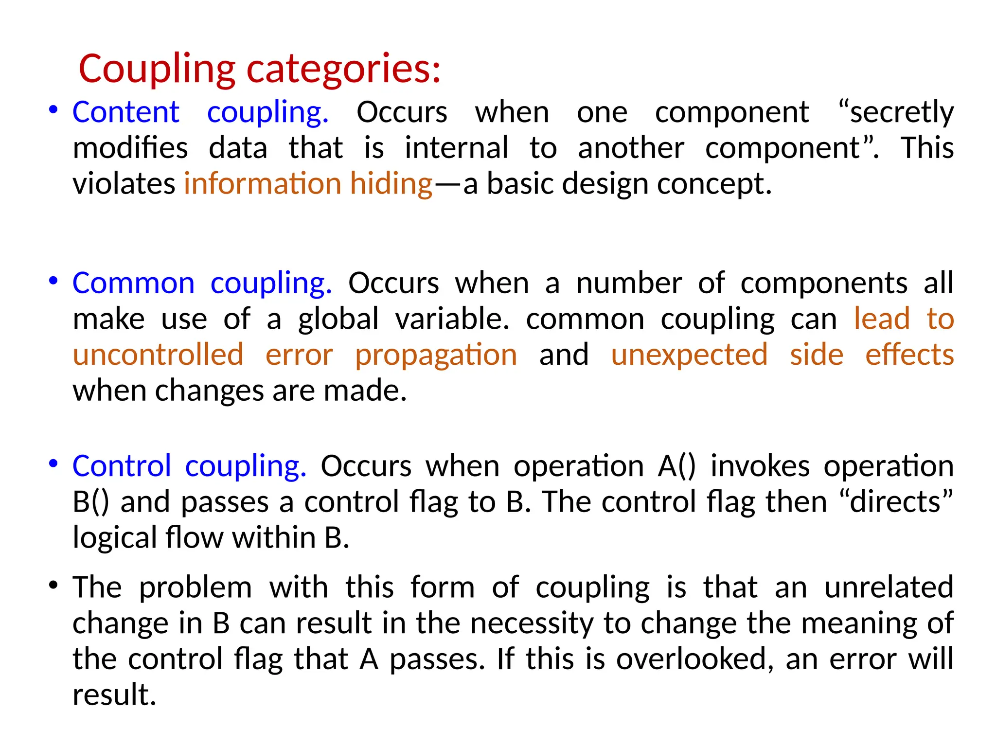 Coupling categories:
• Content coupling. Occurs when one component “secretly
modifies data that is internal to another component”. This
violates information hiding—a basic design concept.
• Common coupling. Occurs when a number of components all
make use of a global variable. common coupling can lead to
uncontrolled error propagation and unexpected side effects
when changes are made.
• Control coupling. Occurs when operation A() invokes operation
B() and passes a control flag to B. The control flag then “directs”
logical flow within B.
• The problem with this form of coupling is that an unrelated
change in B can result in the necessity to change the meaning of
the control flag that A passes. If this is overlooked, an error will
result.
 