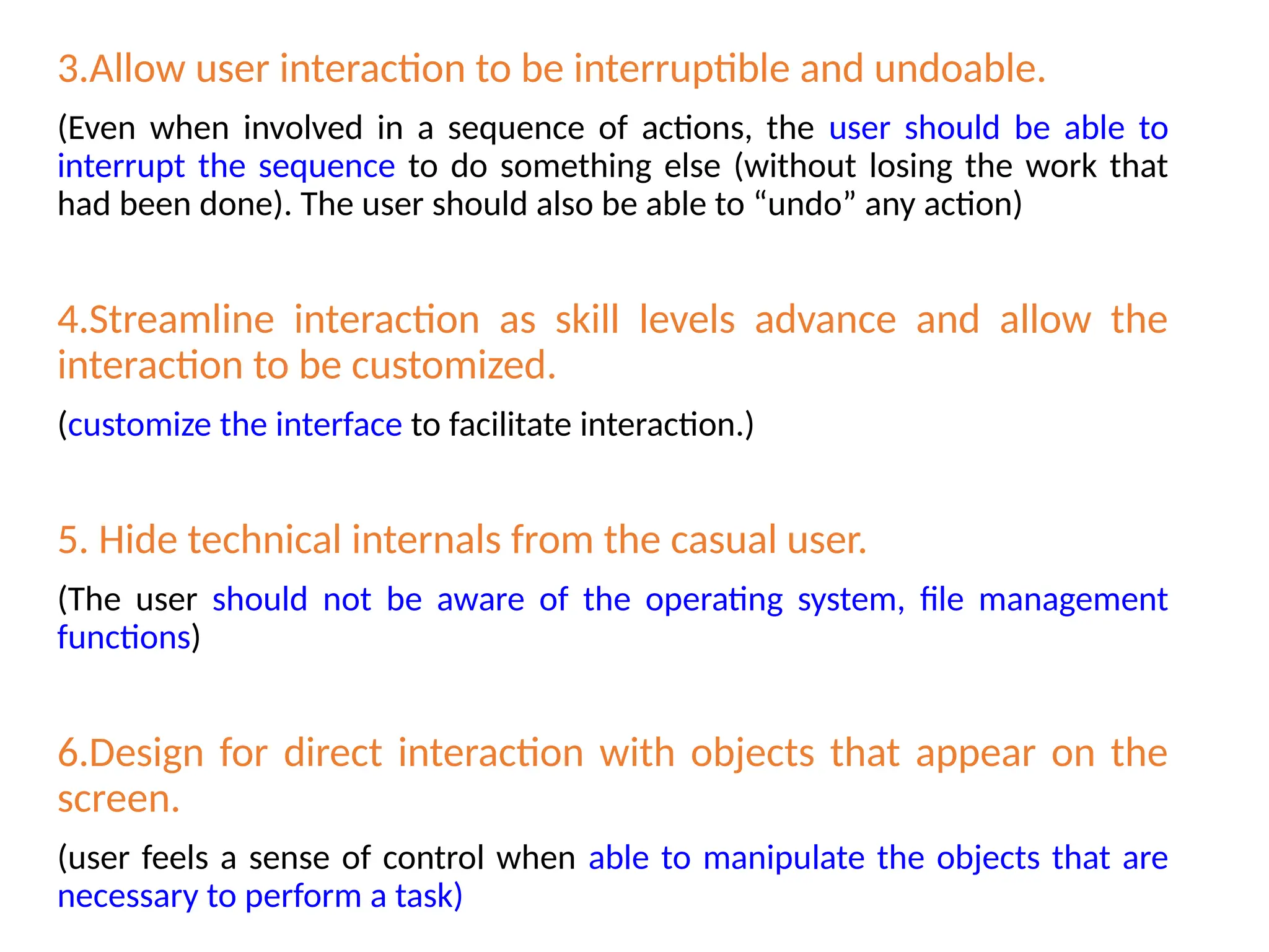 3.Allow user interaction to be interruptible and undoable.
(Even when involved in a sequence of actions, the user should be able to
interrupt the sequence to do something else (without losing the work that
had been done). The user should also be able to “undo” any action)
4.Streamline interaction as skill levels advance and allow the
interaction to be customized.
(customize the interface to facilitate interaction.)
5. Hide technical internals from the casual user.
(The user should not be aware of the operating system, file management
functions)
6.Design for direct interaction with objects that appear on the
screen.
(user feels a sense of control when able to manipulate the objects that are
necessary to perform a task)
 