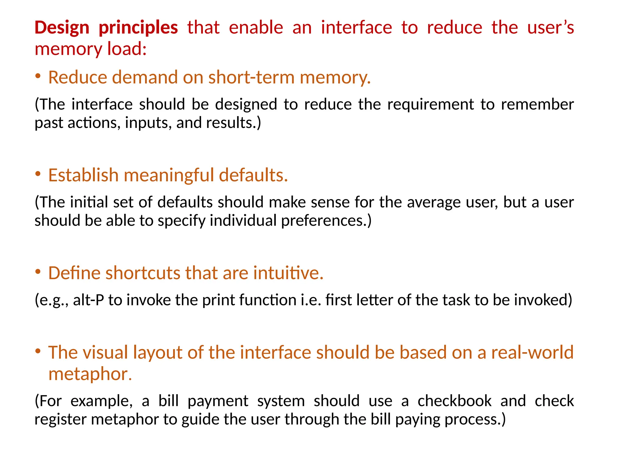 Design principles that enable an interface to reduce the user’s
memory load:
• Reduce demand on short-term memory.
(The interface should be designed to reduce the requirement to remember
past actions, inputs, and results.)
• Establish meaningful defaults.
(The initial set of defaults should make sense for the average user, but a user
should be able to specify individual preferences.)
• Define shortcuts that are intuitive.
(e.g., alt-P to invoke the print function i.e. first letter of the task to be invoked)
• The visual layout of the interface should be based on a real-world
metaphor.
(For example, a bill payment system should use a checkbook and check
register metaphor to guide the user through the bill paying process.)
 