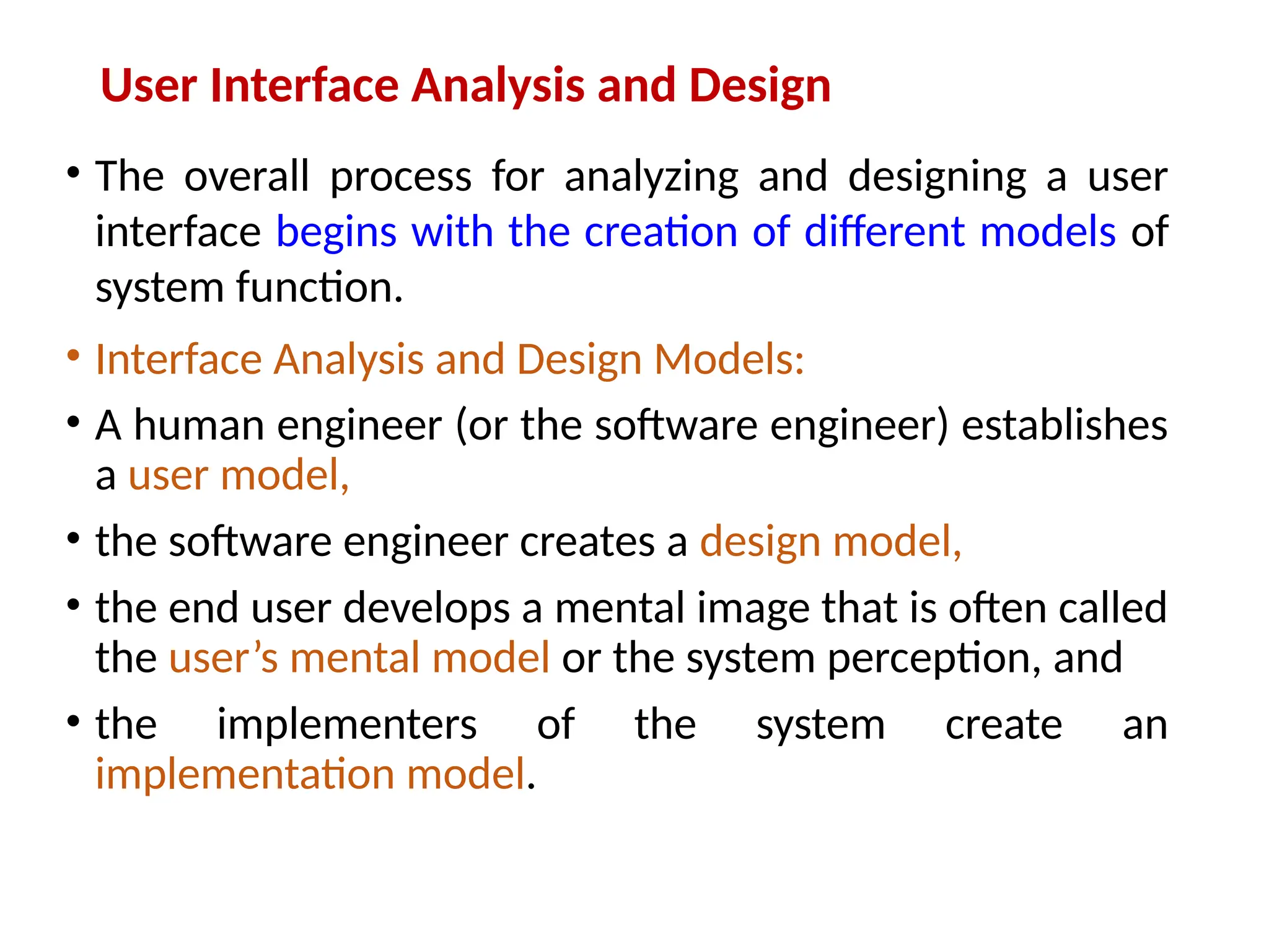 User Interface Analysis and Design
• The overall process for analyzing and designing a user
interface begins with the creation of different models of
system function.
• Interface Analysis and Design Models:
• A human engineer (or the software engineer) establishes
a user model,
• the software engineer creates a design model,
• the end user develops a mental image that is often called
the user’s mental model or the system perception, and
• the implementers of the system create an
implementation model.
 