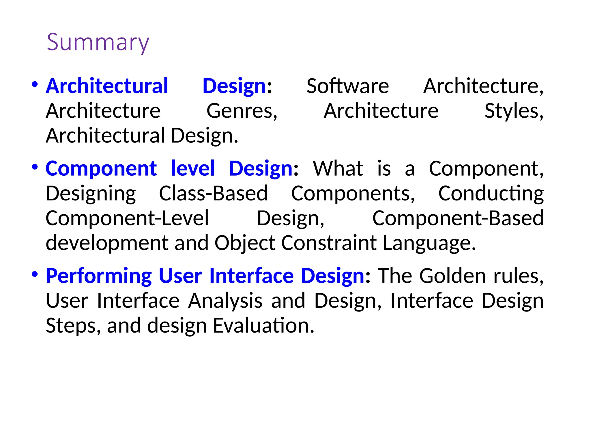 Summary
• Architectural Design: Software Architecture,
Architecture Genres, Architecture Styles,
Architectural Design.
• Component level Design: What is a Component,
Designing Class-Based Components, Conducting
Component-Level Design, Component-Based
development and Object Constraint Language.
• Performing User Interface Design: The Golden rules,
User Interface Analysis and Design, Interface Design
Steps, and design Evaluation.
 