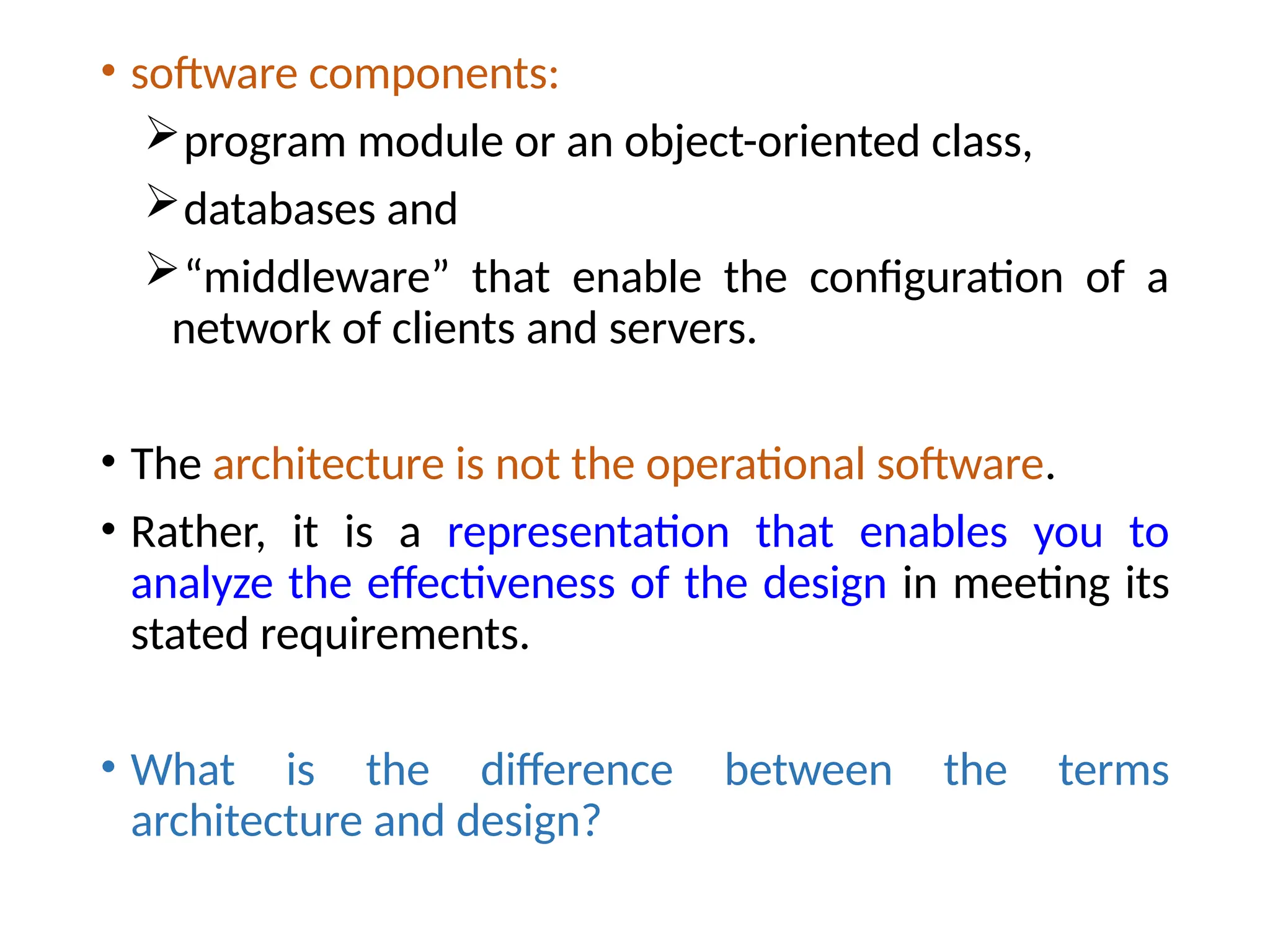 • software components:
program module or an object-oriented class,
databases and
“middleware” that enable the configuration of a
network of clients and servers.
• The architecture is not the operational software.
• Rather, it is a representation that enables you to
analyze the effectiveness of the design in meeting its
stated requirements.
• What is the difference between the terms
architecture and design?
 