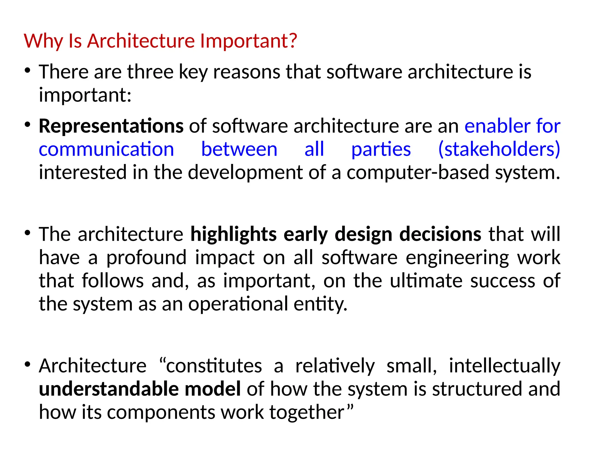 Why Is Architecture Important?
• There are three key reasons that software architecture is
important:
• Representations of software architecture are an enabler for
communication between all parties (stakeholders)
interested in the development of a computer-based system.
• The architecture highlights early design decisions that will
have a profound impact on all software engineering work
that follows and, as important, on the ultimate success of
the system as an operational entity.
• Architecture “constitutes a relatively small, intellectually
understandable model of how the system is structured and
how its components work together”
 