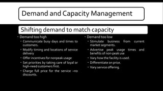 Demand and Capacity Management 
Shifting demand to match capacity 
 Demand too high 
 Communicate busy days and times to 
customers. 
 Modify timing and locations of service 
delivery 
 Offer incentives for nonpeak usage 
 Set priorities by taking care of loyal or 
high-need customers first. 
 Charge full price for the service –no 
discounts. 
 Demand too low 
 Stimulate business from current 
market segments. 
 Advertise peak usage times and 
benefits of non-peak use 
 Vary how the facility is used. 
 Differentiate on price. 
 Vary service offering. 
 
