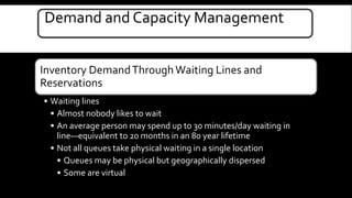Demand and Capacity Management 
Inventory Demand Through Waiting Lines and 
Reservations 
• Waiting lines 
• Almost nobody likes to wait 
• An average person may spend up to 30 minutes/day waiting in 
line—equivalent to 20 months in an 80 year lifetime 
• Not all queues take physical waiting in a single location 
• Queues may be physical but geographically dispersed 
• Some are virtual 
 