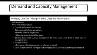 Demand and Capacity Management 
Inventory Demand Through Waiting Lines and Reservations 
• Reservations 
• Benefits of reservations 
• Controls and smooth the demand 
• Data captured helps organizations 
• Prepare financial projections 
• Plan operations and staffing levels 
• Benefits businesses. Allows management to make sure some time is kept free for 
emergency jobs 
• Pre-sells service 
• Informs and educates customers in advance of arrival 
• Saves customers from having to wait in line for service (if reservation times are honored) 
 