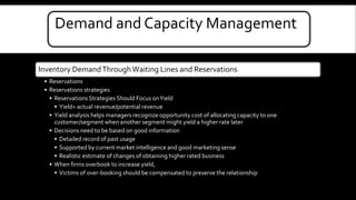Demand and Capacity Management 
Inventory Demand Through Waiting Lines and Reservations 
• Reservations 
• Reservations strategies 
• Reservations Strategies Should Focus on Yield 
• Yield= actual revenue/potential revenue 
• Yield analysis helps managers recognize opportunity cost of allocating capacity to one 
customer/segment when another segment might yield a higher rate later 
• Decisions need to be based on good information 
• Detailed record of past usage 
• Supported by current market intelligence and good marketing sense 
• Realistic estimate of changes of obtaining higher rated business 
• When firms overbook to increase yield, 
• Victims of over-booking should be compensated to preserve the relationship 
 