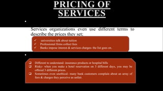 PRICING OF 
SERVICES 
• An effective pricing is central to financial success. 
• Services organizations even use different terms to 
describe the prices they set; 
 universities talk about tuition 
 Professional firms collect fees 
 Banks impose interest & services charges- the list goes on. 
• Consumers often find service pricing 
 Different to understand- insurance products or hospital bills 
 Risky- when you make a hotel reservation on 3 different days, you may be 
offered 3 different prices. 
 Sometimes even unethical- many bank customers complain about an array of 
fees & charges they perceive as unfair. 
 