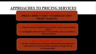APPROACHES TO PRICING SERVICES 
COST BASED PRICING 
(PRICE= DIRECT COST+ OVERHEAD COST+ 
PROFIT MARGIN) 
COMPETITION BASED PRICING 
1. When services are standard across providers, such as in dry cleaning 
industry: 
2. In oligopolies with a few large service providers, such as in airline or 
rental car industry. 
DEMAND BASED PRICING 
• Involves setting prices consistent with customer perception of 
value: prices are based on what customers will pay for the 
service provided. 
 