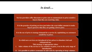 In detail…. 
A. Pricing strategies when the customers means “Value Is Low Price” 
DISCOUNTING: 
Service providers offer discounts or price cuts to communicate to price-sensitive 
buyers that they are receiving value. 
ODD PRICING: 
It is the practice of pricing services just below the exact dollar amount to make 
buyers perceive that they are getting a lower price. 
SYNCHRO-PRICING: 
It is the use of price to manage demand for a service by capitalizing on customers 
sensitivity to prices. 
PENETRATION PRICING: 
In which new services are introduced at low prices to stimulate trial and 
widespread use. 
This strategy is appropriate when; 
i. Sales volume of the service is very sensitive to price, even in the early stage of 
introduction. 
ii. It is possible to achieve economies in unit costs by operating at large volumes. 
 