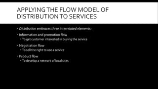 APPLYING THE FLOW MODEL OF 
DISTRIBUTION TO SERVICES 
 Distribution embraces three interrelated elements: 
 Information and promotion flow 
 To get customer interested in buying the service 
 Negotiation flow 
 To sell the right to use a service 
 Product flow 
 To develop a network of local sites 
 