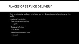 PLACES OF SERVICE DELIVERY 
 Cost, productivity, and access to labor are key determinants to locating a service 
facility 
 Locational constraints 
 Operational requirements 
- Airports 
 Geographic factors 
- Ski resorts 
 Need for economies of scale 
- Hospitals 
 
