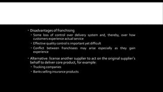  Disadvantages of franchising 
 Some loss of control over delivery system and, thereby, over how 
customers experience actual service 
 Effective quality control is important yet difficult 
 Conflict between franchisees may arise especially as they gain 
experience 
 Alternative: license another supplier to act on the original supplier’s 
behalf to deliver core product, for example: 
 Trucking companies 
 Banks selling insurance products 
 
