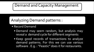 Demand and Capacity Management 
Analyzing Demand patterns : 
• Record Demand 
• Demand may seem random, but analysis may 
reveal a demand cycle for different segments 
• Keep good records of transactions to analyze 
demand patterns. For this we can use various 
software . E.g. : “Feastic” does it for restaurants. 
 