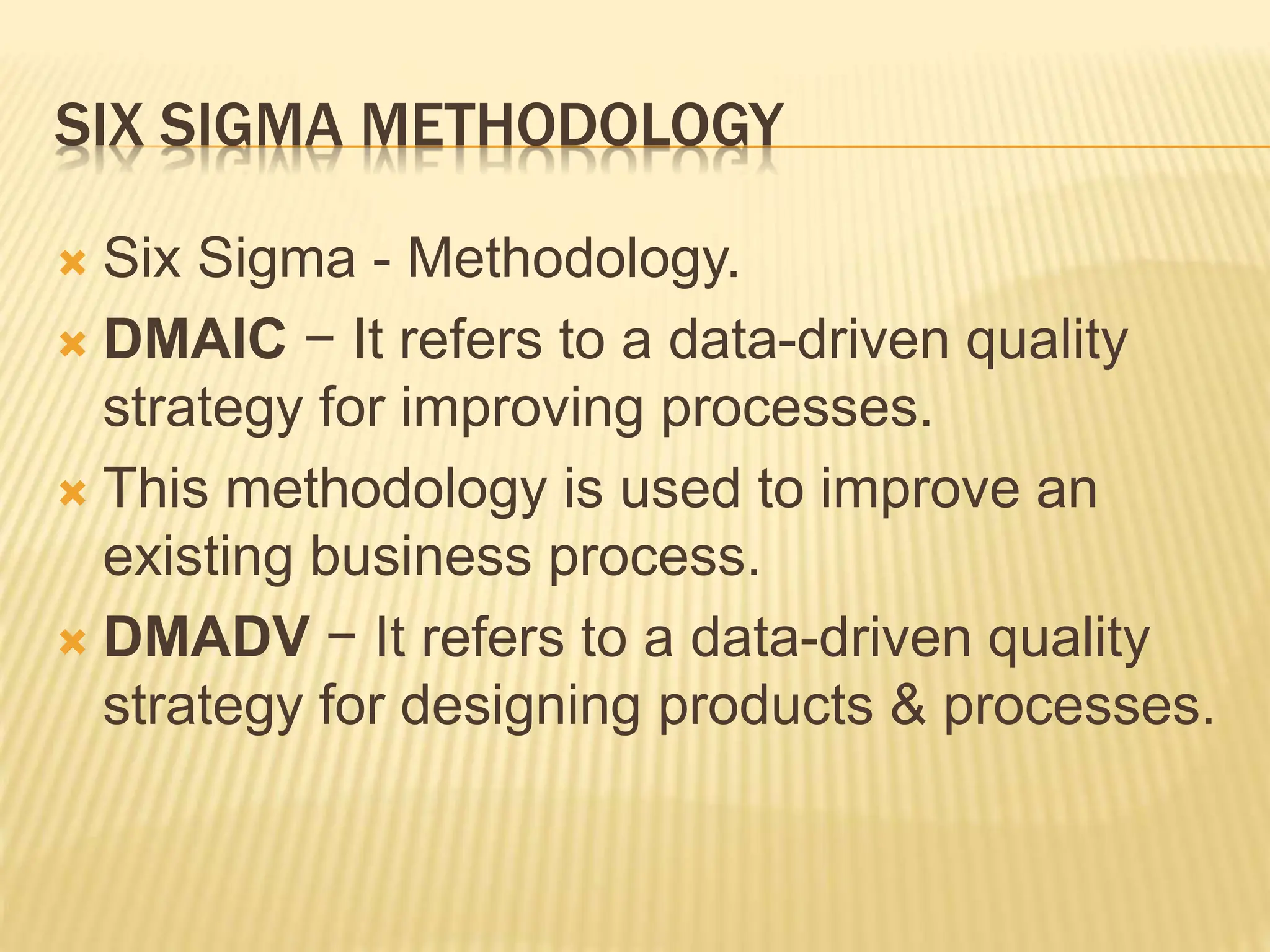 SIX SIGMA METHODOLOGY
 Six Sigma - Methodology.
 DMAIC − It refers to a data-driven quality
strategy for improving processes.
 This methodology is used to improve an
existing business process.
 DMADV − It refers to a data-driven quality
strategy for designing products & processes.
 