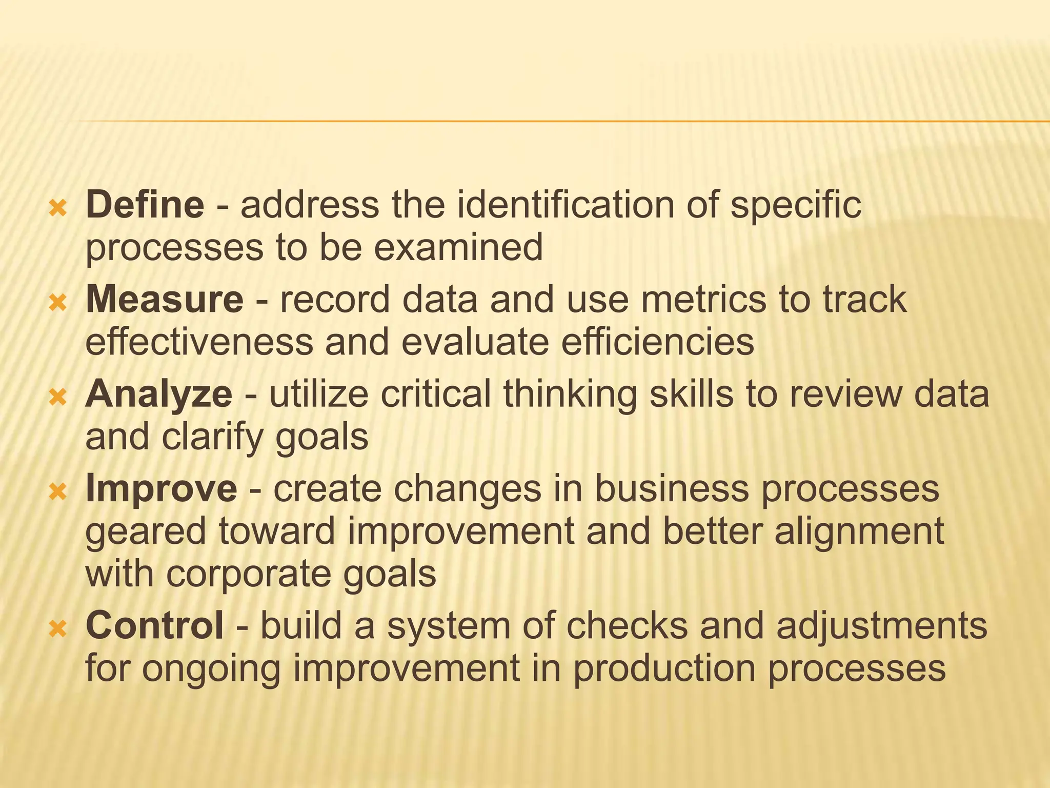  Define - address the identification of specific
processes to be examined
 Measure - record data and use metrics to track
effectiveness and evaluate efficiencies
 Analyze - utilize critical thinking skills to review data
and clarify goals
 Improve - create changes in business processes
geared toward improvement and better alignment
with corporate goals
 Control - build a system of checks and adjustments
for ongoing improvement in production processes
 
