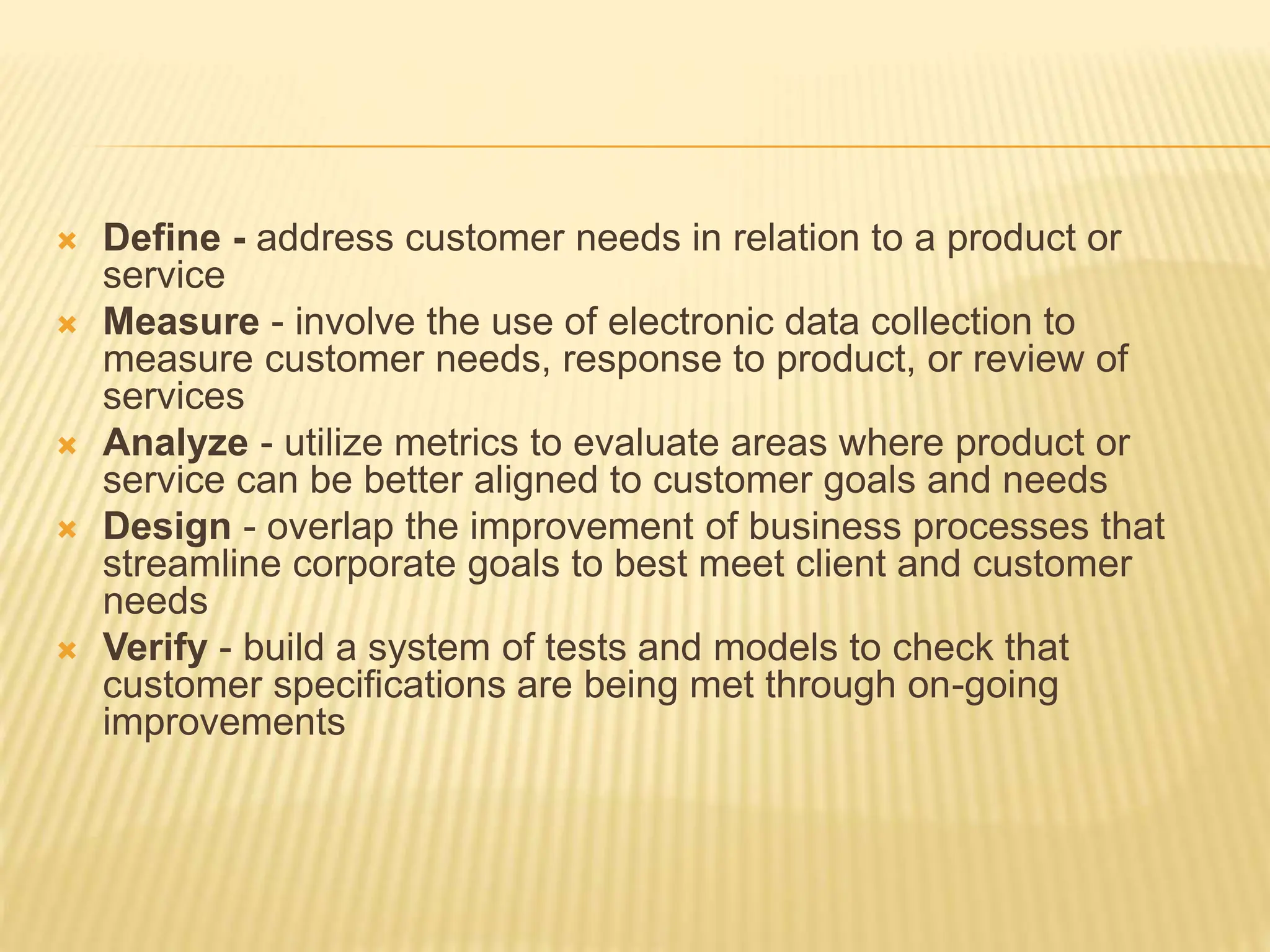  Define - address customer needs in relation to a product or
service
 Measure - involve the use of electronic data collection to
measure customer needs, response to product, or review of
services
 Analyze - utilize metrics to evaluate areas where product or
service can be better aligned to customer goals and needs
 Design - overlap the improvement of business processes that
streamline corporate goals to best meet client and customer
needs
 Verify - build a system of tests and models to check that
customer specifications are being met through on-going
improvements
 
