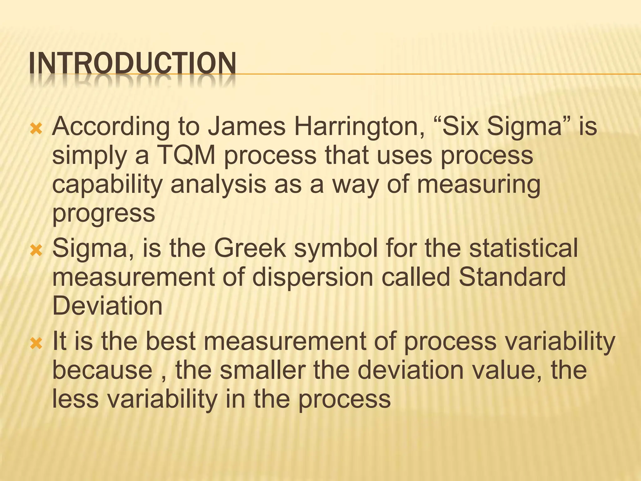 INTRODUCTION
 According to James Harrington, “Six Sigma” is
simply a TQM process that uses process
capability analysis as a way of measuring
progress
 Sigma, is the Greek symbol for the statistical
measurement of dispersion called Standard
Deviation
 It is the best measurement of process variability
because , the smaller the deviation value, the
less variability in the process
 