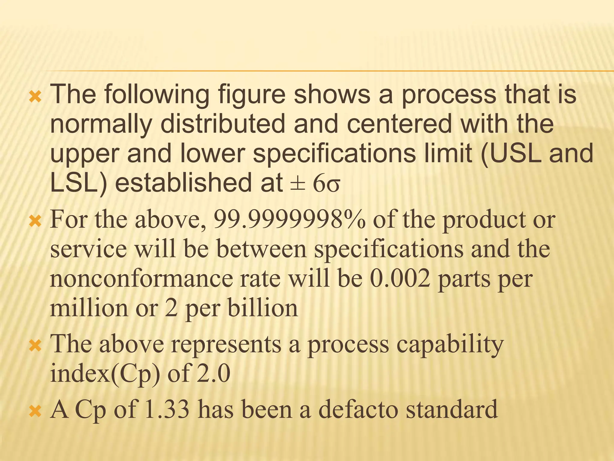  The following figure shows a process that is
normally distributed and centered with the
upper and lower specifications limit (USL and
LSL) established at ± 6σ
 For the above, 99.9999998% of the product or
service will be between specifications and the
nonconformance rate will be 0.002 parts per
million or 2 per billion
 The above represents a process capability
index(Cp) of 2.0
 A Cp of 1.33 has been a defacto standard
 
