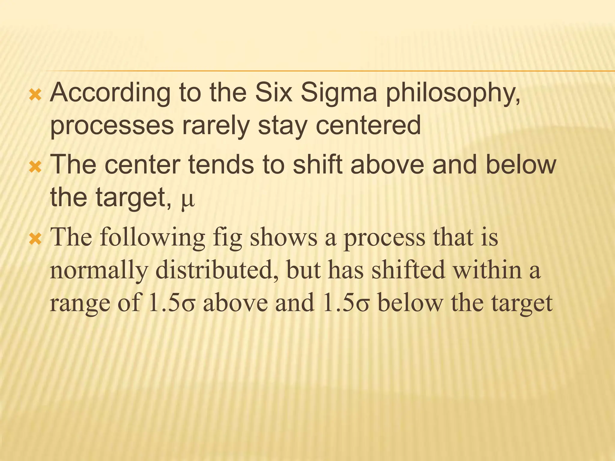  According to the Six Sigma philosophy,
processes rarely stay centered
 The center tends to shift above and below
the target, μ
 The following fig shows a process that is
normally distributed, but has shifted within a
range of 1.5σ above and 1.5σ below the target
 
