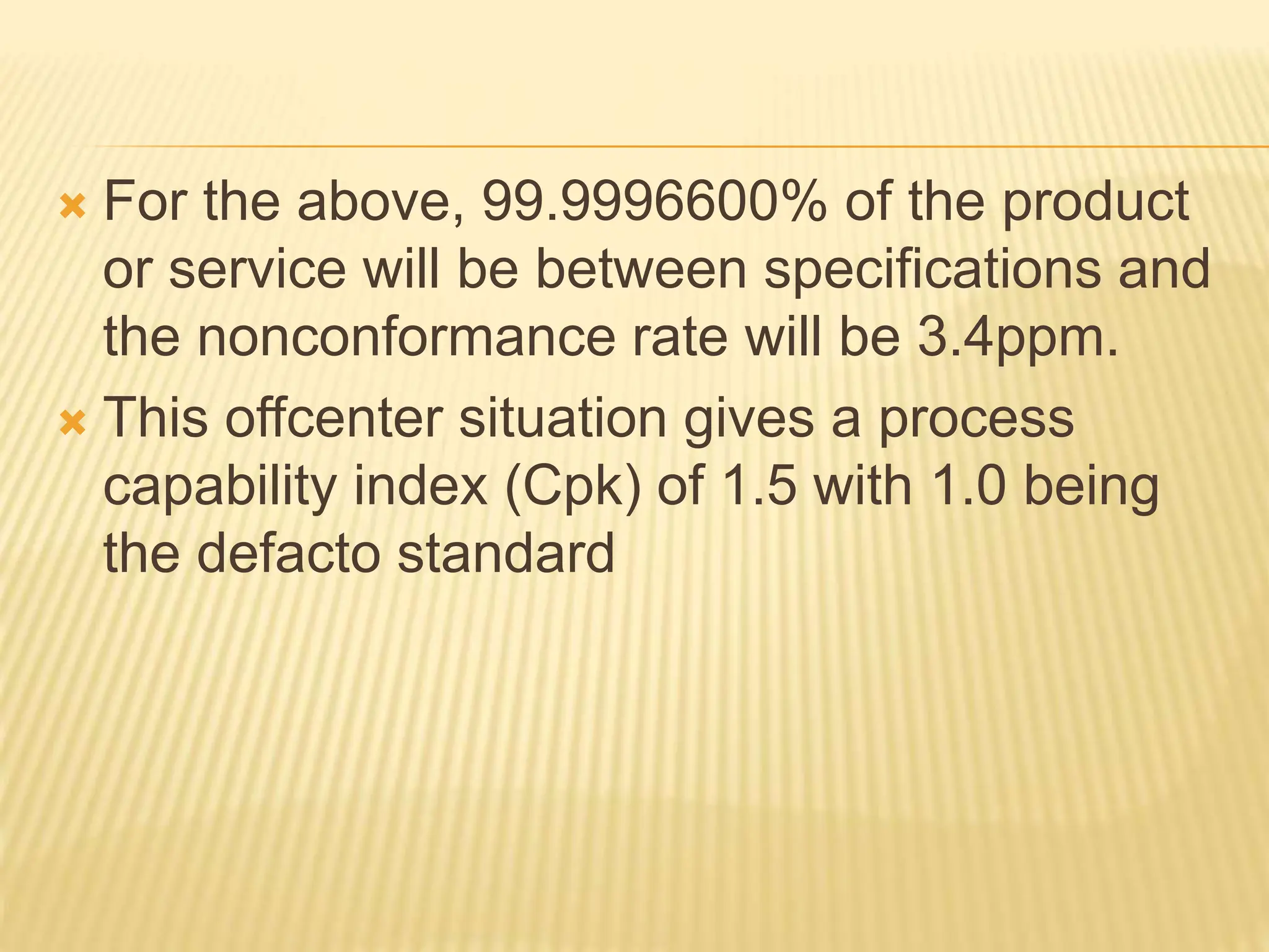  For the above, 99.9996600% of the product
or service will be between specifications and
the nonconformance rate will be 3.4ppm.
 This offcenter situation gives a process
capability index (Cpk) of 1.5 with 1.0 being
the defacto standard
 