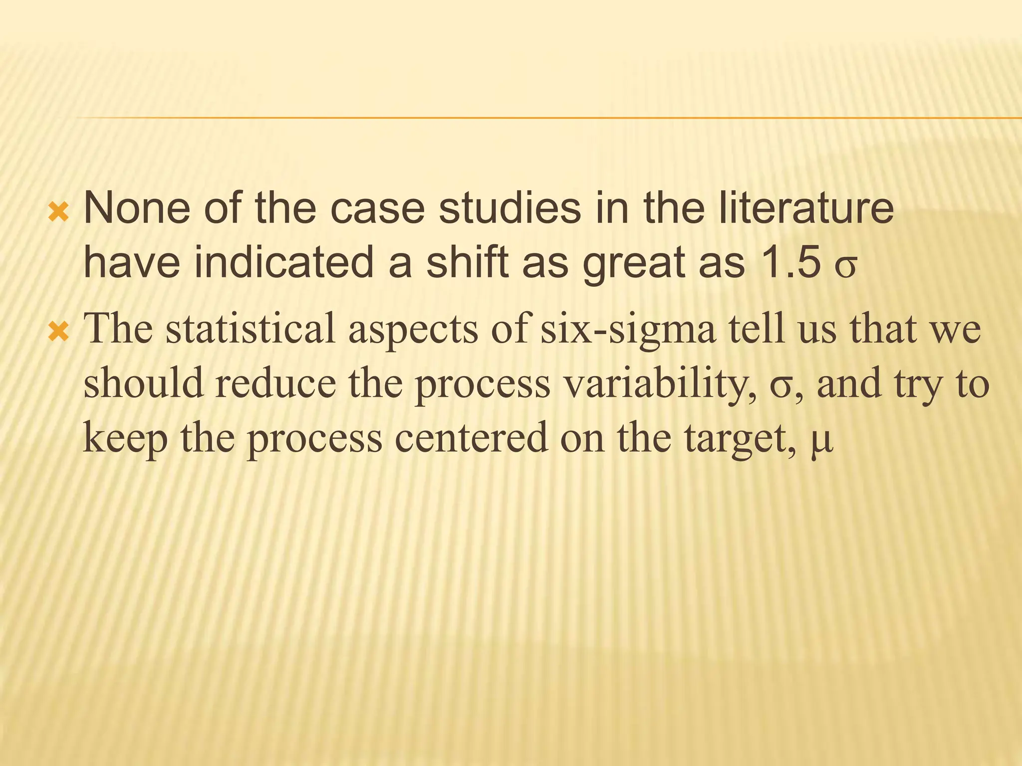  None of the case studies in the literature
have indicated a shift as great as 1.5 σ
 The statistical aspects of six-sigma tell us that we
should reduce the process variability, σ, and try to
keep the process centered on the target, μ
 