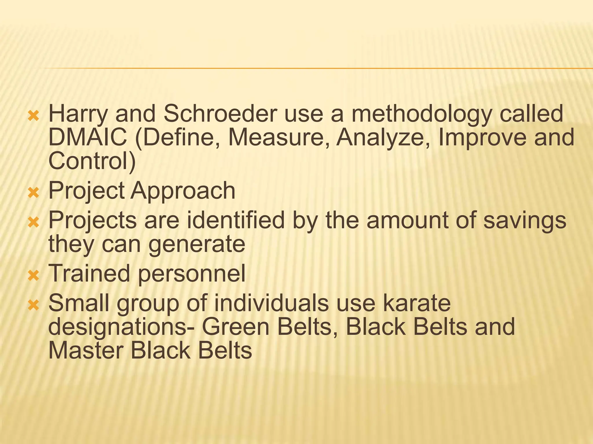  Harry and Schroeder use a methodology called
DMAIC (Define, Measure, Analyze, Improve and
Control)
 Project Approach
 Projects are identified by the amount of savings
they can generate
 Trained personnel
 Small group of individuals use karate
designations- Green Belts, Black Belts and
Master Black Belts
 